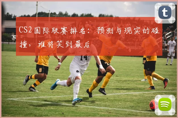 CS2国际联赛排名：预测与现实的碰撞，谁将笑到最后